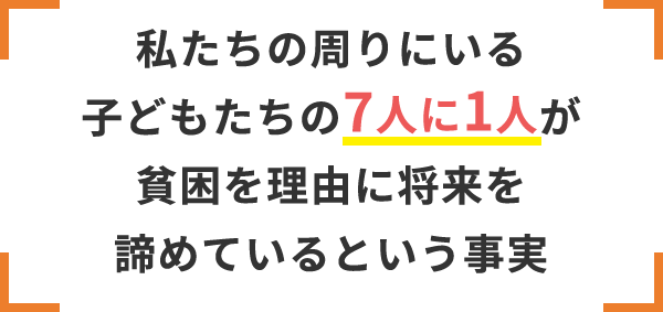 私たちの周りにいる子どもたちの7人に1人が貧困を理由に将来を諦めているという事実