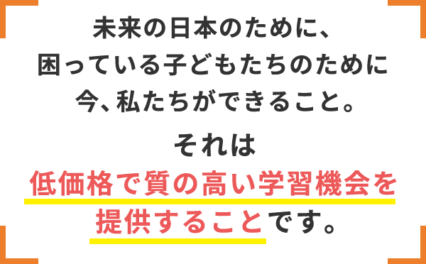 未来の日本のために、困っている子どもたちのために今、私たちができること。それは低価格で質の高い学習機会を提供すること