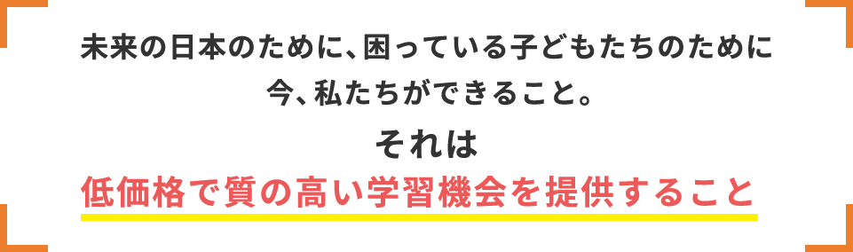 未来の日本のために、困っている子どもたちのために今、私たちができること。それは低価格で質の高い学習機会を提供すること