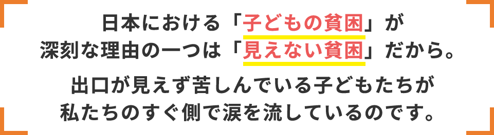 日本における「子どもの貧困」が深刻な理由の一つは「見えない貧困」だから。出口が見えず苦しんでいる子どもたちが私たちのすぐ側で涙を流しているのです。
