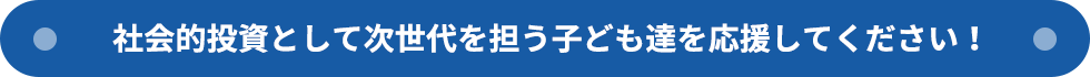 社会的投資として次世代を担う子ども達を応援してください！