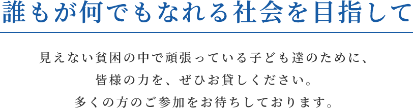 誰もが何でもなれる社会を目指して 見えない貧困の中で頑張っている子ども達のために、皆様の力を、ぜひお貸しください。多くの方のご参加をお待ちしております。